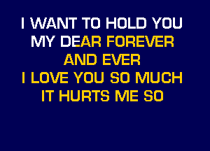 I WANT TO HOLD YOU
MY DEAR FOREVER
AND EVER
I LOVE YOU SO MUCH
IT HURTS ME SO