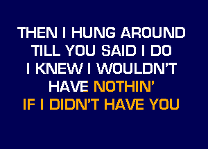 THEN I HUNG AROUND
TILL YOU SAID I DO
I KNEWI WOULDN'T
HAVE NOTHIN'
IF I DIDN'T HAVE YOU