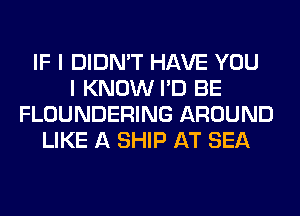 IF I DIDN'T HAVE YOU
I KNOW I'D BE
FLOUNDERING AROUND
LIKE A SHIP AT SEA