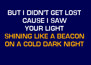 BUT I DIDN'T GET LOST
CAUSE I SAW
YOUR LIGHT
SHINING LIKE A BEACON
ON A COLD DARK NIGHT