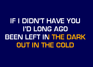 IF I DIDN'T HAVE YOU
I'D LONG AGO
BEEN LEFT IN THE DARK
OUT IN THE COLD