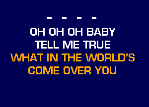 0H 0H 0H BABY
TELL ME TRUE
WHAT IN THE WORLD'S
COME OVER YOU