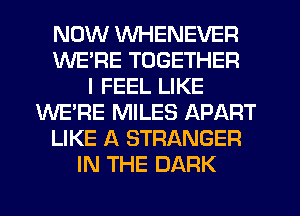 NOW WHENEVER
WE'RE TOGETHER
I FEEL LIKE
WE'RE MILES APART
LIKE A STRANGER
IN THE DARK