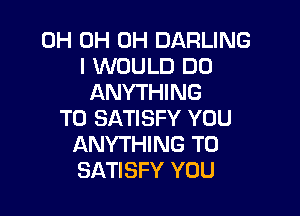 0H 0H 0H DARLING
I WOULD DO
ANYTHING

T0 SATISFY YOU
ANYTHING TO
SATISFY YOU