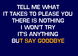 TELL ME WHAT
IT TAKES T0 PLEASE YOU
THERE IS NOTHING
I WON'T TRY
ITS ANYTHING
BUT SAY GOODBYE