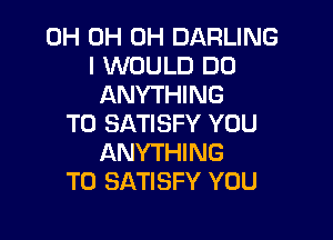 0H 0H 0H DARLING
I WOULD DO
ANYTHING

T0 SATISFY YOU
ANYTHING
T0 SATISFY YOU