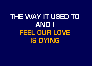 THE WAY IT USED TO
AND I
FEEL OUR LOVE

IS DYING