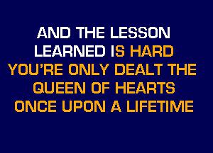 AND THE LESSON
LEARNED IS HARD
YOU'RE ONLY DEALT THE
QUEEN OF HEARTS
ONCE UPON A LIFETIME