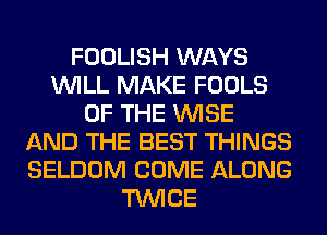 FOOLISH WAYS
WILL MAKE FOOLS
OF THE WISE
AND THE BEST THINGS
SELDOM COME ALONG
TWICE