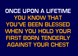 ONCE UPON A LIFETIME
YOU KNOW THAT
YOU'VE BEEN BLESSED
WHEN YOU HOLD YOUR
FIRST BORN TENDERLY
AGAINST YOUR CHEST