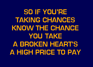 SO IF YOU'RE
TAKING CHANCES
KNOW THE CHANGE
YOU TAKE
A BROKEN HEART'S
A HIGH PRICE TO PAY