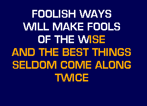 FOOLISH WAYS
WILL MAKE FOOLS
OF THE WISE
AND THE BEST THINGS
SELDOM COME ALONG
TWICE
