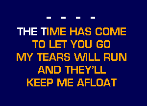 THE TIME HAS COME
TO LET YOU GO
MY TEARS WILL RUN
AND THEY'LL
KEEP ME AFLOAT