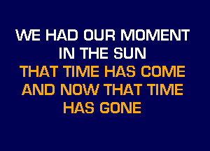 WE HAD OUR MOMENT
IN THE SUN
THAT TIME HAS COME
AND NOW THAT TIME
HAS GONE