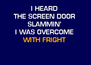 I HEARD
THE SCREEN DOOR
SLAMMIN'
I WAS OVERCOME
VUITH FRIGHT