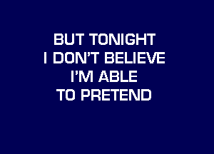 BUT TONIGHT
I DON'T BELIEVE
I'M ABLE

TO PRETEND