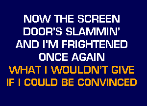 NOW THE SCREEN
DOOR'S SLAMMIM
AND I'M FRIGHTENED
ONCE AGAIN

WAT I WOULDN'T GIVE
IF I COULD BE CONVINCED