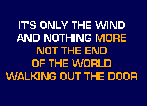 ITS ONLY THE WIND
AND NOTHING MORE
NOT THE END
OF THE WORLD
WALKING OUT THE DOOR