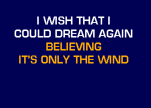 I WISH THAT I
COULD DREAM AGAIN
BELIEVING

ITS ONLY THE WND