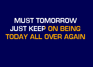 MUST TOMORROW
JUST KEEP ON BEING
TODAY ALL OVER AGAIN