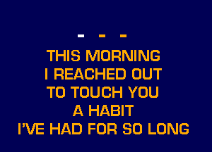 THIS MORNING
I REACHED OUT

TO TOUCH YOU
A HABIT
I'VE HAD FOR SO LONG