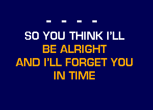 SO YOU THINK I'LL
BE ALRIGHT

AND I'LL FORGET YOU
IN TIME