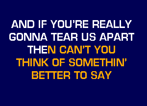 AND IF YOU'RE REALLY
GONNA TEAR US APART
THEN CAN'T YOU
THINK OF SOMETHIN'
BETTER TO SAY