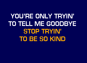 YOU'RE ONLY TRYIN'
TO TELL ME GOODBYE
STOP TRYIN'

TO BE SO KIND