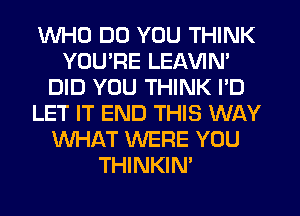 WHO DO YOU THINK
YOU'RE LEAVIN'
DID YOU THINK I'D
LET IT END THIS WAY
WHAT WERE YOU
THINKIN'