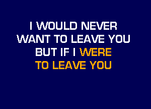 I WOULD NEVER
WANT TO LEAVE YOU
BUT IF I WERE
TO LEAVE YOU