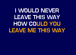 I WOULD NEVER
LEAVE THIS WAY
HOW COULD YOU

LEAVE ME THIS WAY