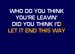 WHO DO YOU THINK
YOURE LEAVIN'
DID YOU THINK I'D
LET IT END THIS WAY