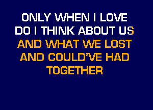 ONLY WHEN I LOVE
DO I THINK ABOUT US
AND WHAT WE LOST

AND CUULD'VE HAD

TOGETHER