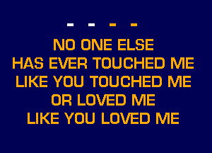 NO ONE ELSE
HAS EVER TOUCHED ME
LIKE YOU TOUCHED ME
OR LOVED ME
LIKE YOU LOVED ME