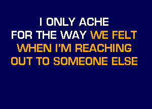 I ONLY ACHE
FOR THE WAY WE FELT
WHEN I'M REACHING
OUT TO SOMEONE ELSE