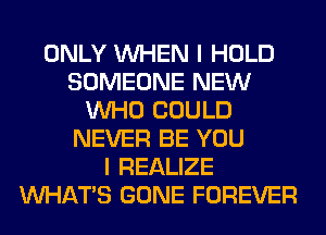 ONLY WHEN I HOLD
SOMEONE NEW
WHO COULD
NEVER BE YOU
I REALIZE
WHATS GONE FOREVER