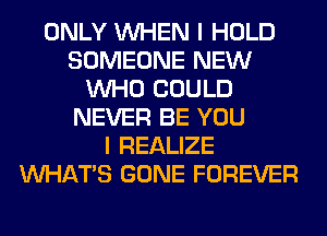 ONLY WHEN I HOLD
SOMEONE NEW
WHO COULD
NEVER BE YOU
I REALIZE
WHATS GONE FOREVER