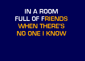 IN A ROOM
FULL OF FRIENDS
WHEN THERE'S

NO ONE I KNOW