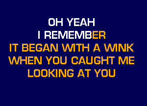 OH YEAH
I REMEMBER
IT BEGAN WITH A WINK
WHEN YOU CAUGHT ME
LOOKING AT YOU