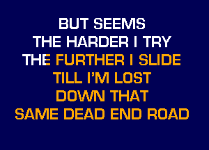 BUT SEEMS
THE HARDER I TRY
THE FURTHER I SLIDE
TILL I'M LOST
DOWN THAT
SAME DEAD END ROAD