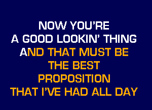 NOW YOU'RE
A GOOD LOOKIN' THING
AND THAT MUST BE
THE BEST
PROPOSITION
THAT I'VE HAD ALL DAY