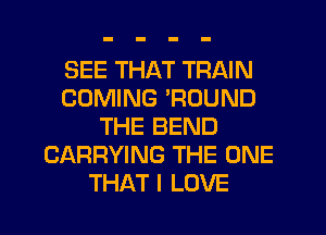 SEE THAT TRAIN
COMING 'ROUND
THE BEND
CARRYING THE ONE
THAT I LOVE