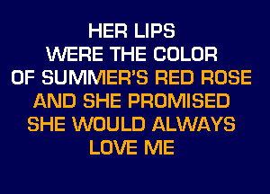 HER LIPS
WERE THE COLOR
0F SUMMER'S RED ROSE
AND SHE PROMISED
SHE WOULD ALWAYS
LOVE ME