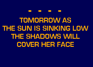 TOMORROW AS
THE SUN IS SINKING LOW
THE SHADOWS WILL
COVER HER FACE