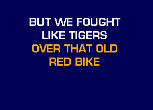 BUT WE FOUGHT
LIKE TIGERS
OVER THAT OLD

RED BIKE