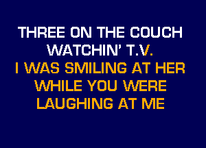 THREE ON THE COUCH
WATCHIM T.V.
I WAS SMILING AT HER
WHILE YOU WERE
LAUGHING AT ME
