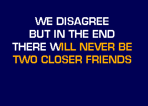 WE DISAGREE
BUT IN THE END
THERE WILL NEVER BE
TWO CLOSER FRIENDS