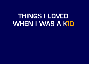 THINGS I LOVED
WHEN I WAS A KID