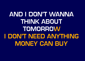 AND I DON'T WANNA
THINK ABOUT
TOMORROW
I DON'T NEED ANYTHING
MONEY CAN BUY