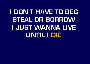 I DDNIT HAVE TO BEG
STEAL 0R BORROW
I JUST WANNA LIVE

UNTIL I DIE